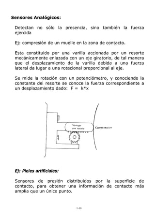 Sensores Analógicos:
Detectan no sólo la presencia, sino también la fuerza
ejercida
Ej: compresión de un muelle en la zona de contacto.
Esta constituido por una varilla accionada por un resorte
mecánicamente enlazada con un eje giratorio, de tal manera
que el desplazamiento de la varilla debida a una fuerza
lateral da lugar a una rotacional proporcional al eje.
Se mide la rotación con un potenciómetro, y conociendo la
constante del resorte se conoce la fuerza correspondiente a
un desplazamiento dado: F = k*x
Ej: Pieles artificiales:
Sensores de presión distribuidos por la superficie de
contacto, para obtener una información de contacto más
amplia que un único punto.
1-18
 