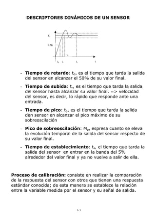DESCRIPTORES DINÁMICOS DE UN SENSOR
tstrtd
tp
0.5K
K
t
- Tiempo de retardo: td, es el tiempo que tarda la salida
del sensor en alcanzar el 50% de su valor final.
- Tiempo de subida: tr, es el tiempo que tarda la salida
del sensor hasta alcanzar su valor final. => velocidad
del sensor, es decir, lo rápido que responde ante una
entrada.
- Tiempo de pico: tp, es el tiempo que tarda la salida
den sensor en alcanzar el pico máximo de su
sobreoscilación
- Pico de sobreoscilación: Mp, espresa cuanto se eleva
la evolución temporal de la salida del sensor respecto de
su valor final.
- Tiempo de establecimiento: ts, el tiempo que tarda la
salida del sensor en entrar en la banda del 5%
alrededor del valor final y ya no vuelve a salir de ella.
Proceso de calibración: consiste en realizar la comparación
de la respuesta del sensor con otros que tienen una respuesta
estándar conocida; de esta manera se establece la relación
entre la variable medida por el sensor y su señal de salida.
1-3
 