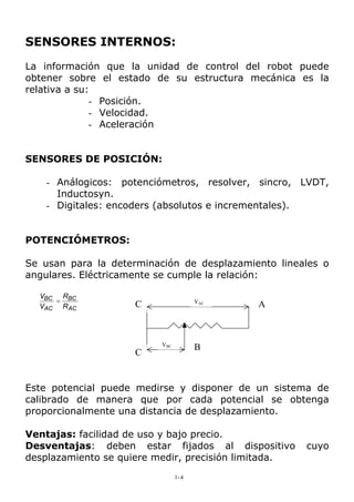 SENSORES INTERNOS:
La información que la unidad de control del robot puede
obtener sobre el estado de su estructura mecánica es la
relativa a su:
- Posición.
- Velocidad.
- Aceleración
SENSORES DE POSICIÓN:
- Análogicos: potenciómetros, resolver, sincro, LVDT,
Inductosyn.
- Digitales: encoders (absolutos e incrementales).
POTENCIÓMETROS:
Se usan para la determinación de desplazamiento lineales o
angulares. Eléctricamente se cumple la relación:
AC
BC
AC
BC
R
R
V
V
=
B
C
C
VBC
VAC
A
Este potencial puede medirse y disponer de un sistema de
calibrado de manera que por cada potencial se obtenga
proporcionalmente una distancia de desplazamiento.
Ventajas: facilidad de uso y bajo precio.
Desventajas: deben estar fijados al dispositivo cuyo
desplazamiento se quiere medir, precisión limitada.
1-4
 