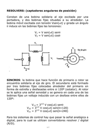 RESOLVERS: (captadores angulares de posición)
Constan de una bobina solidaria al eje excitada por una
portadora, y dos bobinas fijas situadas a su alrededor. La
bobina móvil excitada con tensión Vsen(ωt) y girada un ángulo
θ induce en las bobinas fijas las tensiones:
V1 = V sen(ωt) senθ
V2 = V sen(ωt) cosθ
SINCROS: la bobina que hace función de primario o rotor se
encuentra solidaria al eje de giro. El secundario está formado
por tres bobinas fijas colocadas alrededor del primario en
forma de estrella y desfasadas entre si 120º (estator). Al rotor
se le aplica una señal senoidal y se genera en cada una de las
bobinas fijas un voltaje inducido con un desfase entre ellos de
120º:
V13 = 31/2
V cos(ωt) senθ
V32 = 31/2
V cos(ωt) sen(θ+120)
V21 = 31/2
V cos(ωt) sen(θ+240)
Para los sistemas de control hay que pasar la señal analógica a
digital, para lo cual se utilizan convertidores resolver / digital
(R/D).
1-7
 