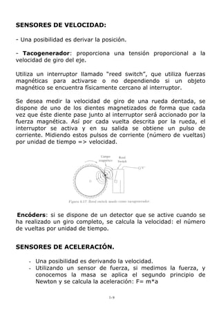 SENSORES DE VELOCIDAD:
- Una posibilidad es derivar la posición.
- Tacogenerador: proporciona una tensión proporcional a la
velocidad de giro del eje.
Utiliza un interruptor llamado “reed switch”, que utiliza fuerzas
magnéticas para activarse o no dependiendo si un objeto
magnético se encuentra físicamente cercano al interruptor.
Se desea medir la velocidad de giro de una rueda dentada, se
dispone de uno de los dientes magnetizados de forma que cada
vez que éste diente pase junto al interruptor será accionado por la
fuerza magnética. Así por cada vuelta descrita por la rueda, el
interruptor se activa y en su salida se obtiene un pulso de
corriente. Midiendo estos pulsos de corriente (número de vueltas)
por unidad de tiempo => velocidad.
Encóders: si se dispone de un detector que se active cuando se
ha realizado un giro completo, se calcula la velocidad: el número
de vueltas por unidad de tiempo.
SENSORES DE ACELERACIÓN.
- Una posibilidad es derivando la velocidad.
- Utilizando un sensor de fuerza, si medimos la fuerza, y
conocemos la masa se aplica el segundo principio de
Newton y se calcula la aceleración: F= m*a
1-9
 