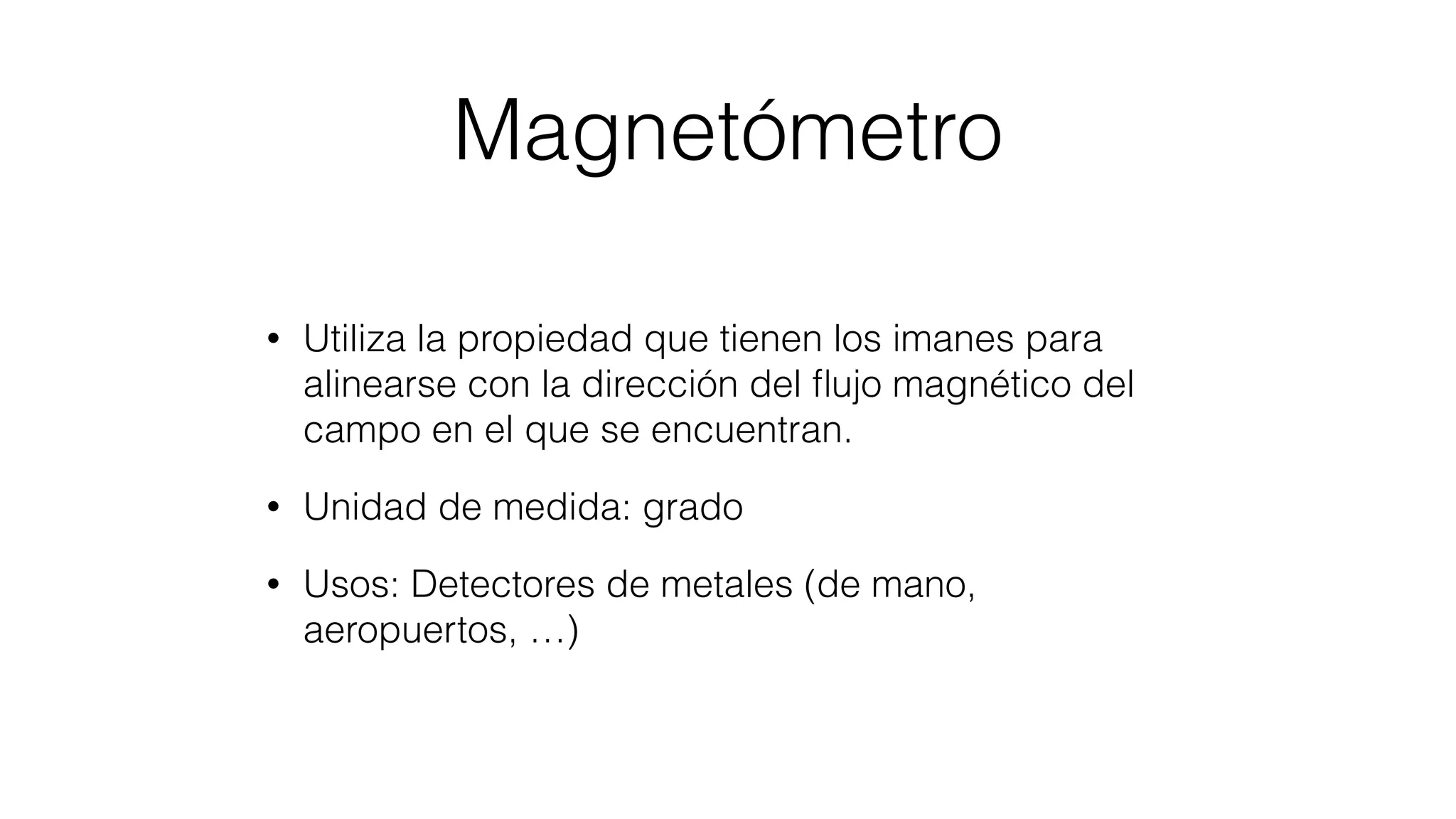 Magnetómetro
• Utiliza la propiedad que tienen los imanes para
alinearse con la dirección del ﬂujo magnético del
campo en el que se encuentran.
• Unidad de medida: grado
• Usos: Detectores de metales (de mano,
aeropuertos, …)
 