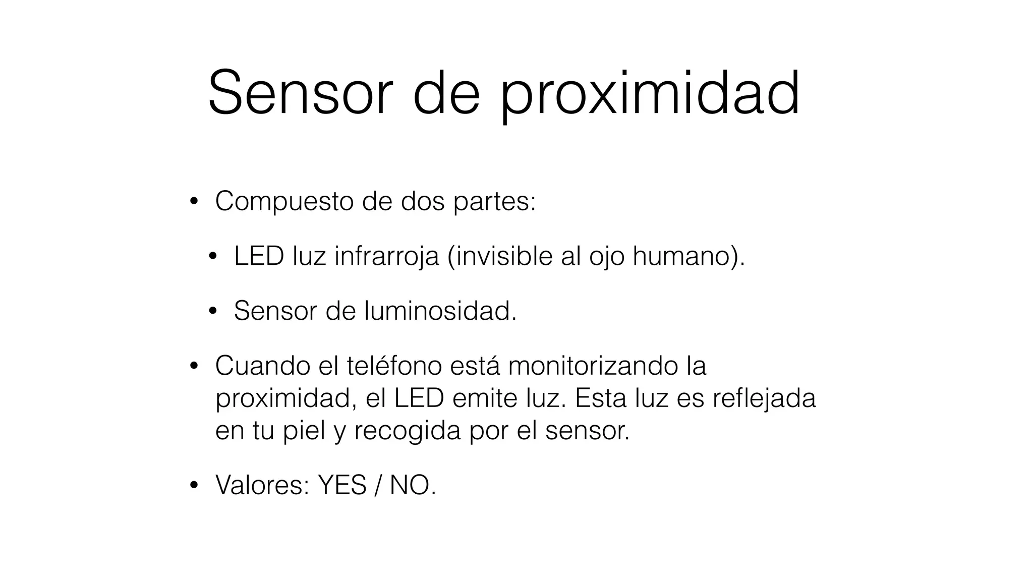 Sensor de proximidad
• Compuesto de dos partes:
• LED luz infrarroja (invisible al ojo humano).
• Sensor de luminosidad.
• Cuando el teléfono está monitorizando la
proximidad, el LED emite luz. Esta luz es reﬂejada
en tu piel y recogida por el sensor.
• Valores: YES / NO.
 