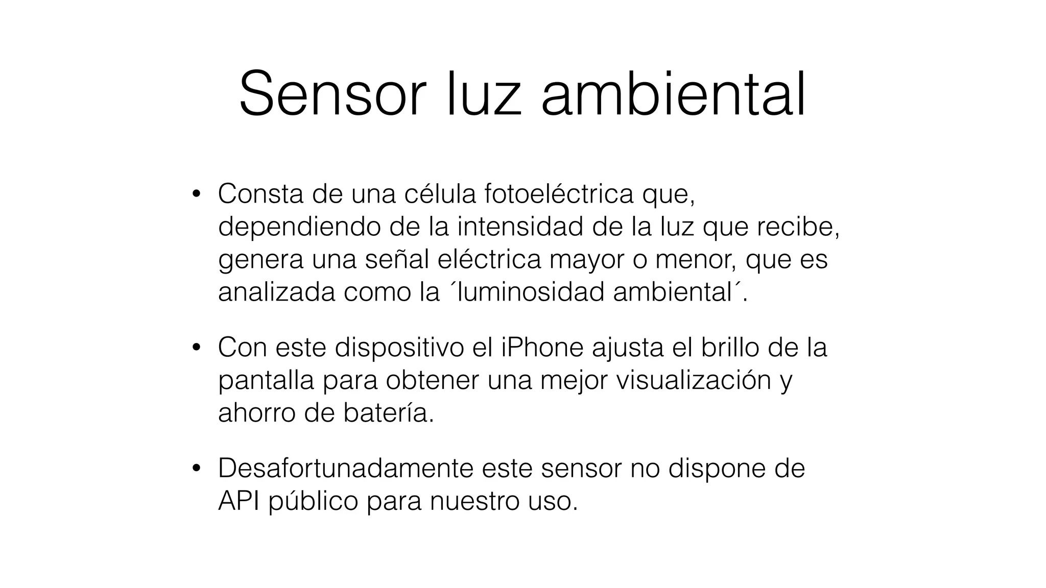 Sensor luz ambiental
• Consta de una célula fotoeléctrica que,
dependiendo de la intensidad de la luz que recibe,
genera una señal eléctrica mayor o menor, que es
analizada como la ´luminosidad ambiental´.
• Con este dispositivo el iPhone ajusta el brillo de la
pantalla para obtener una mejor visualización y
ahorro de batería.
• Desafortunadamente este sensor no dispone de
API público para nuestro uso.
 