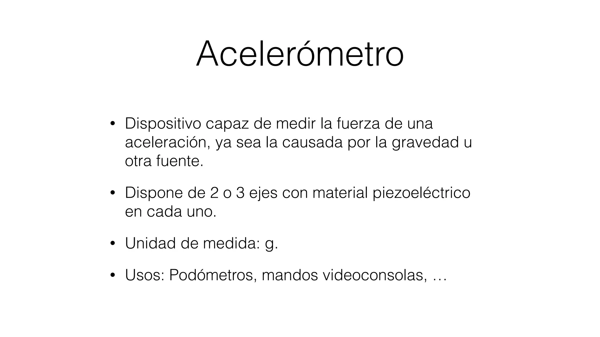 Acelerómetro
• Dispositivo capaz de medir la fuerza de una
aceleración, ya sea la causada por la gravedad u
otra fuente.
• Dispone de 2 o 3 ejes con material piezoeléctrico
en cada uno.
• Unidad de medida: g.
• Usos: Podómetros, mandos videoconsolas, …
 