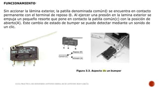 FUNCIONAMIENTO:
Sin accionar la lámina exterior, la patilla denominada común© se encuentra en contacto
permanente con el terminal de reposo ®. Al ejercer una presión en la lamina exterior se
empuja un pequeño resorte que pone en contacto la patilla común(c) con la posición de
abierto(A). Este cambio de estado de bumper se puede detectar mediante un sonido de
un clic.
GUIA PRACTICA DE SENSORES-ANTONIO SERNA RUIZ-ANTONIO ROS GARCÍA
 