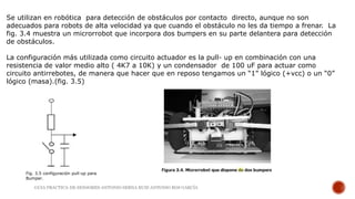 Se utilizan en robótica para detección de obstáculos por contacto directo, aunque no son
adecuados para robots de alta velocidad ya que cuando el obstáculo no les da tiempo a frenar. La
fig. 3.4 muestra un microrrobot que incorpora dos bumpers en su parte delantera para detección
de obstáculos.
La configuración más utilizada como circuito actuador es la pull- up en combinación con una
resistencia de valor medio alto ( 4K7 a 10K) y un condensador de 100 uF para actuar como
circuito antirrebotes, de manera que hacer que en reposo tengamos un “1” lógico (+vcc) o un “0”
lógico (masa).(fig. 3.5)
Fig. 3.5 configuración pull-up para
Bumper.
GUIA PRACTICA DE SENSORES-ANTONIO SERNA RUIZ-ANTONIO ROS GARCÍA
 