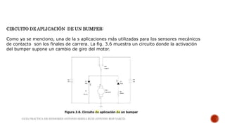 CIRCUITO DE APLICACIÓN DE UN BUMPER:
Como ya se menciono, una de la s aplicaciones más utilizadas para los sensores mecánicos
de contacto son los finales de carrera. La fig. 3.6 muestra un circuito donde la activación
del bumper supone un cambio de giro del motor.
GUIA PRACTICA DE SENSORES-ANTONIO SERNA RUIZ-ANTONIO ROS GARCÍA
 