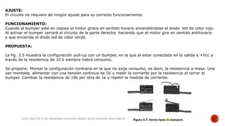 AJUSTE:
El circuito no requiere de ningún ajuste para su correcto funcionamiento.
FUNCIONAMIENTO:
Cuando el bumper esté en reposo el motor girara en sentido horario encendiéndose el diodo led de color rojo.
Al activar el bumper cerrará el circuito de la parte derecha haciendo que el motor gire en sentido antihorario
y que encienda el diodo led de color verde.
PROPUESTA:
La fig. 3.5 muestra la configuración pull-up con un bumper, en la que al estar conectada en la salida a +Vcc a
través de la resistencia de 10 k siempre habrá consumo.
Se propone: Montar la configuración contraria en la que no exija consumo, es decir, la resistencia a masa. Una
vez montada, alimentar con una tensión continua de 5V y medir la corriente por la resistencia al cerrar el
bumper. Cambiar la resistencia de 10k por otra de 1k y repetir la medida de corriente.
GUIA PRACTICA DE SENSORES-ANTONIO SERNA RUIZ-ANTONIO ROS GARCÍA
 