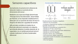 Sensores capacitivos
Normalmente el aumento de la distancia de
detección implica un aumento de las
dimensiones del sensor .
Mediante una nueva tecnología denominada
“Principio de los Tres Electrodos”, desarrollada
por Rechner, se ha mejorado notablemente la
detección con un aumento de hasta 10 veces la
distancia de detección a igualdad de tamaño.
Este principio considera el empleo de un
electrodo adicional conectado a la máquina,
permitiendo detectar el cambio absoluto de la
capacidad y no un cambio porcentual como el
método tradicional. Se llama Condensador
diferencial
Desplazamientos lineales y angulares.
+Detector de proximidad.
+Cualquier magnitud que implique un desplazamiento
(presión, fuerza, etc)
+Medida de humedad por variación de e.
+Medida de Tª (de e=k/(T-Tc)).
+Medida de espesores de materiales dieléctricos.
+Medida de nivel de líquidos.
+Presión, fuerza, par y aceleración
+Deformaciones, galgas capacitivas
+Humedad (óxido de aluminio como dieléctrico)
+Análisis químico
+Nivel de líquidos
 