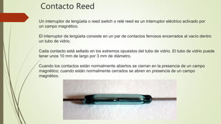 Un interruptor de lengüeta o reed switch o relé reed es un interruptor eléctrico activado por
un campo magnético.
El interruptor de lengüeta consiste en un par de contactos ferrosos encerrados al vacío dentro
un tubo de vidrio.
Cada contacto está sellado en los extremos opuestos del tubo de vidrio. El tubo de vidrio puede
tener unos 10 mm de largo por 3 mm de diámetro.
Cuando los contactos están normalmente abiertos se cierran en la presencia de un campo
magnético; cuando están normalmente cerrados se abren en presencia de un campo
magnético.
Contacto Reed
 