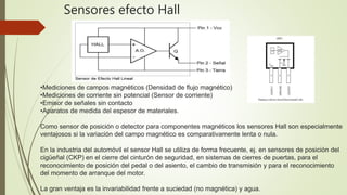 •Mediciones de campos magnéticos (Densidad de flujo magnético)
•Mediciones de corriente sin potencial (Sensor de corriente)
•Emisor de señales sin contacto
•Aparatos de medida del espesor de materiales.
Como sensor de posición o detector para componentes magnéticos los sensores Hall son especialmente
ventajosos si la variación del campo magnético es comparativamente lenta o nula.
En la industria del automóvil el sensor Hall se utiliza de forma frecuente, ej. en sensores de posición del
cigüeñal (CKP) en el cierre del cinturón de seguridad, en sistemas de cierres de puertas, para el
reconocimiento de posición del pedal o del asiento, el cambio de transmisión y para el reconocimiento
del momento de arranque del motor.
La gran ventaja es la invariabilidad frente a suciedad (no magnética) y agua.
Sensores efecto Hall
 