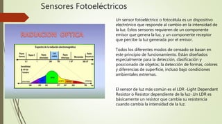 Sensores Fotoeléctricos
Un sensor fotoeléctrico o fotocélula es un dispositivo
electrónico que responde al cambio en la intensidad de
la luz. Estos sensores requieren de un componente
emisor que genera la luz, y un componente receptor
que percibe la luz generada por el emisor.
Todos los diferentes modos de censado se basan en
este principio de funcionamiento. Están diseñados
especialmente para la detección, clasificación y
posicionado de objetos; la detección de formas, colores
y diferencias de superficie, incluso bajo condiciones
ambientales extremas.
El sensor de luz más común es el LDR -Light Dependant
Resistor o Resistor dependiente de la luz-.Un LDR es
básicamente un resistor que cambia su resistencia
cuando cambia la intensidad de la luz.
 