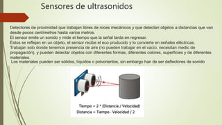 Detectores de proximidad que trabajan libres de roces mecánicos y que detectan objetos a distancias que van
desde pocos centímetros hasta varios metros.
El sensor emite un sonido y mide el tiempo que la señal tarda en regresar.
Estos se reflejan en un objeto, el sensor recibe el eco producido y lo convierte en señales eléctricas.
Trabajan solo donde tenemos presencia de aire (no pueden trabajar en el vacío, necesitan medio de
propagación), y pueden detectar objetos con diferentes formas, diferentes colores, superficies y de diferentes
materiales.
Los materiales pueden ser sólidos, líquidos o polvorientos, sin embargo han de ser deflectores de sonido
Sensores de ultrasonidos
 