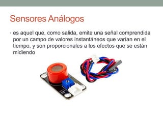 Sensores Análogos
• es aquel que, como salida, emite una señal comprendida
por un campo de valores instantáneos que varían en el
tiempo, y son proporcionales a los efectos que se están
midiendo
 