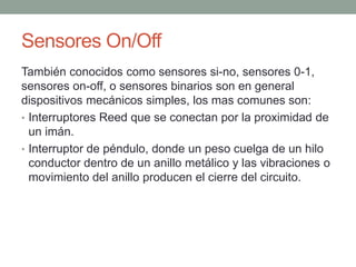 Sensores On/Off
También conocidos como sensores si-no, sensores 0-1,
sensores on-off, o sensores binarios son en general
dispositivos mecánicos simples, los mas comunes son:
• Interruptores Reed que se conectan por la proximidad de
un imán.
• Interruptor de péndulo, donde un peso cuelga de un hilo
conductor dentro de un anillo metálico y las vibraciones o
movimiento del anillo producen el cierre del circuito.
 
