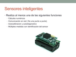 Sensores inteligentes
• Realiza al menos una de las siguientes funciones
• Cálculos numéricos
• Comunicación en red ( No una punto a punto)
• Autocalibracion y autodiagnostico
• Múltiples medidas con identificación del sensor
 