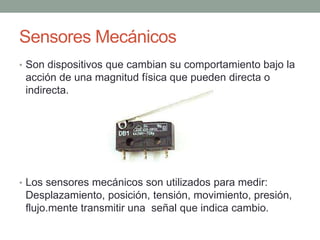 Sensores Mecánicos
• Son dispositivos que cambian su comportamiento bajo la
acción de una magnitud física que pueden directa o
indirecta.
• Los sensores mecánicos son utilizados para medir:
Desplazamiento, posición, tensión, movimiento, presión,
flujo.mente transmitir una señal que indica cambio.
 