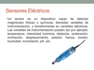 Sensores Eléctricos
• Un sensor es un dispositivo capaz de detectar
magnitudes físicas o químicas, llamadas variables de
instrumentación, y transformarlas en variables eléctricas.
Las variables de instrumentación pueden ser por ejemplo:
temperatura, intensidad lumínica, distancia, aceleración,
inclinación, desplazamiento, presión, fuerza, torsión,
humedad, movimiento, pH, etc.
 