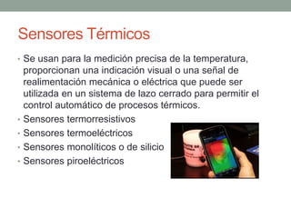Sensores Térmicos
• Se usan para la medición precisa de la temperatura,
proporcionan una indicación visual o una señal de
realimentación mecánica o eléctrica que puede ser
utilizada en un sistema de lazo cerrado para permitir el
control automático de procesos térmicos.
• Sensores termorresistivos
• Sensores termoeléctricos
• Sensores monolíticos o de silicio
• Sensores piroeléctricos
 