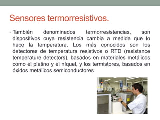 Sensores termorresistivos.
• También denominados termorresistencias, son
dispositivos cuya resistencia cambia a medida que lo
hace la temperatura. Los más conocidos son los
detectores de temperatura resistivos o RTD (resistance
temperature detectors), basados en materiales metálicos
como el platino y el níquel, y los termistores, basados en
óxidos metálicos semiconductores
 