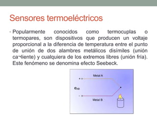 Sensores termoeléctricos
• Popularmente conocidos como termocuplas o
termopares, son dispositivos que producen un voltaje
proporcional a la diferencia de temperatura entre el punto
de unión de dos alambres metálicos disímiles (unión
ca¬liente) y cualquiera de los extremos libres (unión fría).
Este fenómeno se denomina efecto Seebeck.
 