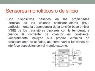 Sensores monolíticos o de silicio
• Son dispositivos basados en las propiedades
térmicas de las uniones semiconductoras (PN),
particularmente la dependencia de la tensión base emisor
(VBE) de los transistores bipolares con la temperatura
cuando la corriente de colector es constante.
Generalmente incluyen sus propios circuitos de
procesamiento de señales, así como varias funciones de
interface especiales con el mundo externo.
 