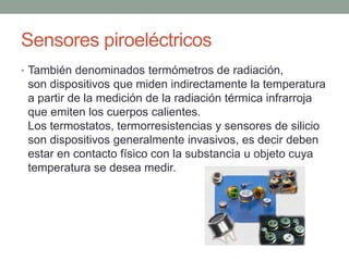 Sensores piroeléctricos
• También denominados termómetros de radiación,
son dispositivos que miden indirectamente la temperatura
a partir de la medición de la radiación térmica infrarroja
que emiten los cuerpos calientes.
Los termostatos, termorresistencias y sensores de silicio
son dispositivos generalmente invasivos, es decir deben
estar en contacto físico con la substancia u objeto cuya
temperatura se desea medir.
 