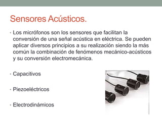 Sensores Acústicos.
• Los micrófonos son los sensores que facilitan la
conversión de una señal acústica en eléctrica. Se pueden
aplicar diversos principios a su realización siendo la más
común la combinación de fenómenos mecánico-acústicos
y su conversión electromecánica.
• Capacitivos
• Piezoeléctricos
• Electrodinámicos
 