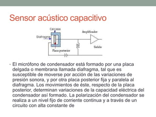 Sensor acústico capacitivo
• El micrófono de condensador está formado por una placa
delgada o membrana llamada diafragma, tal que es
susceptible de moverse por acción de las variaciones de
presión sonora, y por otra placa posterior fija y paralela al
diafragma. Los movimientos de éste, respecto de la placa
posterior, determinan variaciones de la capacidad eléctrica del
condensador así formado. La polarización del condensador se
realiza a un nivel fijo de corriente continua y a través de un
circuito con alta constante de
 