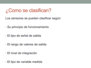 ¿Como se clasifican?
Los sensores se pueden clasificar según:
• Su principio de funcionamiento
• El tipo de señal de salida
• El rango de valores de salida
• El nivel de integración
• El tipo de variable medida
 