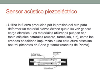 Sensor acústico piezoeléctrico
• Utiliza la fuerza producida por la presión del aire para
deformar un material piezoeléctrico que a su vez genera
carga eléctrica. Los materiales utilizados pueden ser
tanto cristales naturales (cuarzo, turmalina, etc), como los
creados añadiendo impurezas a una estructura cristalina
natural (titanatos de Bario y titanozirconatos de Plomo).
 