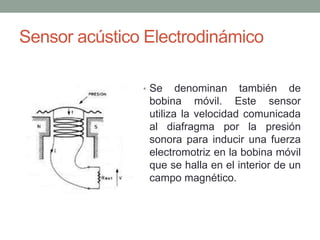 Sensor acústico Electrodinámico
• Se denominan también de
bobina móvil. Este sensor
utiliza la velocidad comunicada
al diafragma por la presión
sonora para inducir una fuerza
electromotriz en la bobina móvil
que se halla en el interior de un
campo magnético.
 