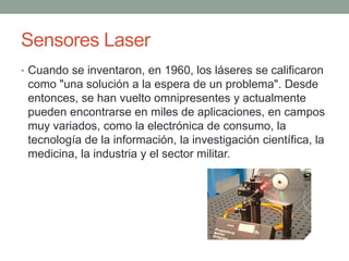 Sensores Laser
• Cuando se inventaron, en 1960, los láseres se calificaron
como "una solución a la espera de un problema". Desde
entonces, se han vuelto omnipresentes y actualmente
pueden encontrarse en miles de aplicaciones, en campos
muy variados, como la electrónica de consumo, la
tecnología de la información, la investigación científica, la
medicina, la industria y el sector militar.
 