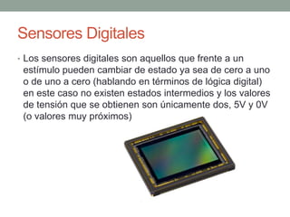 Sensores Digitales
• Los sensores digitales son aquellos que frente a un
estímulo pueden cambiar de estado ya sea de cero a uno
o de uno a cero (hablando en términos de lógica digital)
en este caso no existen estados intermedios y los valores
de tensión que se obtienen son únicamente dos, 5V y 0V
(o valores muy próximos)
 