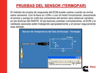 PRUEBAS DEL SENSOR (TERMOPAR)
El método de prueba de respuesta del ECM puede usarse cuando se revisa
estos sensores. Con la llave en «ON» o con el motor funcionando, desconecte
el sensor y ponga en corto los conectores del sensor para observar cambios
en las lecturas del INSITE. Si las lecturas cambian correctamente, el ECM y el
cableado asociado están trabajando apropiadamente y el sensor seguramente
esta dañado.
 