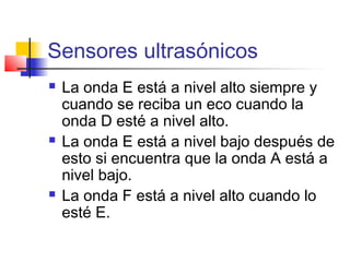 Sensores ultrasónicos
 La onda E está a nivel alto siempre y
cuando se reciba un eco cuando la
onda D esté a nivel alto.
 La onda E está a nivel bajo después de
esto si encuentra que la onda A está a
nivel bajo.
 La onda F está a nivel alto cuando lo
esté E.
 