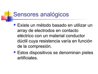 Sensores analógicos
 Existe un método basado en utilizar un
array de electrodos en contacto
eléctrico con un material conductor
dúctil cuya resistencia varía en función
de la compresión.
 Estos dispositivos se denominan pieles
artificiales.
 