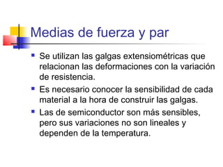 Medias de fuerza y par
 Se utilizan las galgas extensiométricas que
relacionan las deformaciones con la variación
de resistencia.
 Es necesario conocer la sensibilidad de cada
material a la hora de construir las galgas.
 Las de semiconductor son más sensibles,
pero sus variaciones no son lineales y
dependen de la temperatura.
 