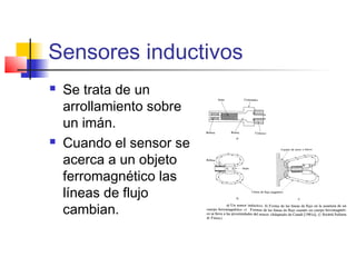Sensores inductivos
 Se trata de un
arrollamiento sobre
un imán.
 Cuando el sensor se
acerca a un objeto
ferromagnético las
líneas de flujo
cambian.
 