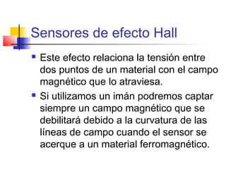 Sensores de efecto Hall
 Este efecto relaciona la tensión entre
dos puntos de un material con el campo
magnético que lo atraviesa.
 Si utilizamos un imán podremos captar
siempre un campo magnético que se
debilitará debido a la curvatura de las
líneas de campo cuando el sensor se
acerque a un material ferromagnético.
 