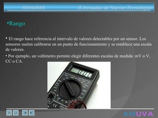 A M   U V A Rango El rango hace referencia al intervalo de valores detectables por un sensor. Los sensores suelen calibrarse en un punto de funcionamiento y se establece una escala de valores.   Por ejemplo, un voltímetro permite elegir diferentes escalas de medida: mV o V, CC o CA.   II Jornadas de Nuevas Tecnologias SENSORES 
