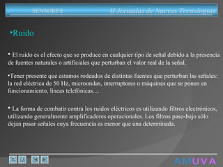 A M   U V A Ruido El ruido es el efecto que se produce en cualquier tipo de señal debido a la presencia de fuentes naturales o artificiales que perturban el valor real de la señal. Tener presente que estamos rodeados de distintas fuentes que perturban las señales: la red eléctrica de 50 Hz, microondas, interruptores o máquinas que se ponen en funcionamiento, líneas telefónicas.... La forma de combatir contra los ruidos eléctricos es utilizando filtros electrónicos, utilizando generalmente amplificadores operacionales. Los filtros paso-bajo sólo dejan pasar señales cuya frecuencia es menor que una determinada. II Jornadas de Nuevas Tecnologias SENSORES 