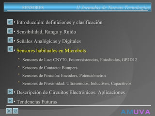 A M   U V A Introducción: definiciones y clasificación Sensibilidad, Rango y Ruido Señales Analógicas y Digitales Sensores habituales en Microbots Sensores de Luz: CNY70, Fotorresistencias, Fotodiodos, GP2D12 Sensores de Contacto: Bumpers Sensores de Posición: Encoders, Potenciómetros Sensores de Proximidad: Ultrasonidos, Inductivos, Capacitivos Descripción de Circuitos Electrónicos. Aplicaciones Tendencias Futuras II Jornadas de Nuevas Tecnologias SENSORES 