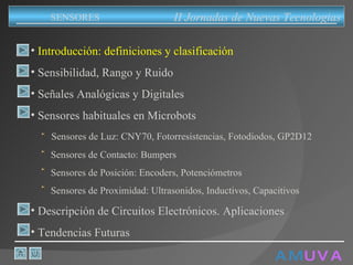 A M   U V A Introducción: definiciones y clasificación Sensibilidad, Rango y Ruido Señales Analógicas y Digitales Sensores habituales en Microbots Sensores de Luz: CNY70, Fotorresistencias, Fotodiodos, GP2D12 Sensores de Contacto: Bumpers Sensores de Posición: Encoders, Potenciómetros Sensores de Proximidad: Ultrasonidos, Inductivos, Capacitivos Descripción de Circuitos Electrónicos. Aplicaciones Tendencias Futuras II Jornadas de Nuevas Tecnologias SENSORES 