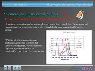 A M   U V A Fotorresistencias o LDR ( Light Dependent Resistors ) Las fotorresistencias son las más empleadas para la detección de luz. Es un sensor del tipo resistivo. La resistencia varía según el nivel de iluminación que incide sobre el sensor.  Pueden utilizarse como sensores analógicos, midiendo la intensidad luminosa que reciben, o como sensores digitales, fijando un umbral de iluminación como punto de conmutación. II Jornadas de Nuevas Tecnologias SENSORES Sensores habituales en Microbótica 