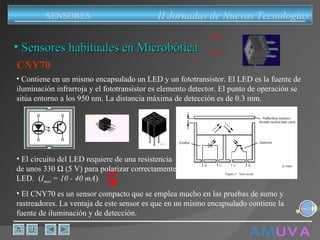 A M   U V A CNY70 El CNY70 es un sensor compacto que se emplea mucho en las pruebas de sumo y rastreadores. La ventaja de este sensor es que en un mismo encapsulado contiene la fuente de iluminación y de detección. Contiene en un mismo encapsulado un LED y un fototransistor. El LED es la fuente de iluminación infrarroja y el fototransistor es elemento detector. El punto de operación se sitúa entorno a los 950 nm. La distancia máxima de detección es de 0.3 mm. El circuito del LED requiere de una resistencia de unos 330   V  para polarizar correctamente el  LED    ( I max  = 10 - 40 mA ) Sensores habituales en Microbótica II Jornadas de Nuevas Tecnologias SENSORES 