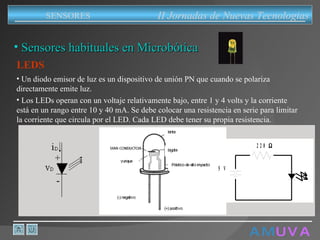 A M   U V A Sensores habituales en Microbótica LEDS II Jornadas de Nuevas Tecnologias SENSORES Un diodo emisor de luz es un dispositivo de unión PN que cuando se polariza directamente emite luz. Los LEDs operan con un voltaje relativamente bajo, entre 1 y 4 volts y la corriente está en un rango entre 10 y 40 mA . Se debe colocar una resistencia en serie para limitar la corriente que circula por el LED. Cada LED debe tener su propia resistencia. 