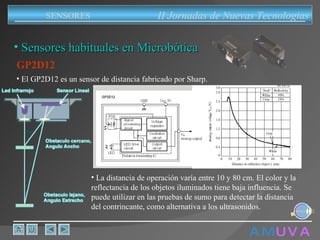 A M   U V A Sensores habituales en Microbótica GP2D12 La distancia de operación varía entre 10 y 80 cm. El color y la reflectancia de los objetos iluminados tiene baja influencia. Se puede utilizar en las pruebas de sumo para detectar la distancia del contrincante, como alternativa a los ultrasonidos. El GP2D12 es un sensor de distancia fabricado por Sharp. II Jornadas de Nuevas Tecnologias SENSORES 