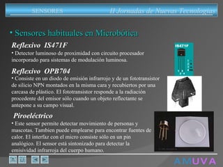A M   U V A Sensores habituales en Microbótica II Jornadas de Nuevas Tecnologias SENSORES Reflexivo  IS471F Detector luminoso de proximidad con circuito procesador incorporado para sistemas de modulación luminosa. Consiste en un diodo de emisión infrarrojo y de un fototransistor de silicio NPN montados en la misma cara y recubiertos por una carcasa de plástico. El fototransistor responde a la radiación procedente del emisor sólo cuando un objeto reflectante se antepone a su campo visual. Reflexivo  OPB704 Este sensor permite detectar movimiento de personas y mascotas. Tambien puede emplearse para encontrar fuentes de calor. El interfaz con el micro consiste sólo en un pin analógico. El sensor está sintonizado para detectar la emisividad infrarroja del cuerpo humano. Piroeléctrico 